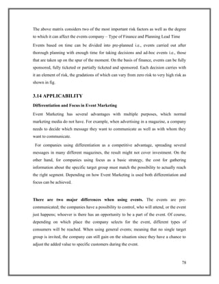 The above matrix considers two of the most important risk factors as well as the degree
to which it can affect the events company – Type of Finance and Planning Lead Time
Events based on time can be divided into pre-planned i.e., events carried out after
thorough planning with enough time for taking decisions and ad-hoc events i.e., those
that are taken up on the spur of the moment. On the basis of finance, events can be fully
sponsored, fully ticketed or partially ticketed and sponsored. Each decision carries with
it an element of risk, the gradations of which can vary from zero risk to very high risk as
shown in fig.
3.14 APPLICABILITY
Differentiation and Focus in Event Marketing
Event Marketing has several advantages with multiple purposes, which normal
marketing media do not have. For example, when advertising in a magazine, a company
needs to decide which message they want to communicate as well as with whom they
want to communicate.
For companies using differentiation as a competitive advantage, spreading several
messages in many different magazines, the result might not cover investment. On the
other hand, for companies using focus as a basic strategy, the cost for gathering
information about the specific target group must match the possibility to actually reach
the right segment. Depending on how Event Marketing is used both differentiation and
focus can be achieved.
There are two major differences when using events. The events are pre-
communicated; the companies have a possibility to control, who will attend, or the event
just happens; whoever is there has an opportunity to be a part of the event. Of course,
depending on which place the company selects for the event, different types of
consumers will be reached. When using general events; meaning that no single target
group is invited, the company can still gain on the situation since they have a chance to
adjust the added value to specific customers during the event.
78
 