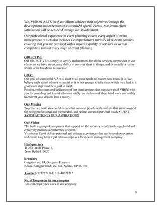 We, VISION ARTS, help our clients achieve their objectives through the
development and execution of customized special events. Maximum client
satisfaction will be achieved through our involvement.
Our professional experience in event planning covers every aspect of event
management, which also includes a comprehensive network of relevant contacts
ensuring that you are provided with a superior quality of services as well as
competitive rates at every stage of event planning.
OBJECTIVE
Our OBJECTIVE is simply to certify enchantment for all the services we provide to our
clients as we have an uncanny ability to convert ideas to things, and eventually a reality,
which is the backbone to success!
GOAL
Our goal of team at the VA will cater to all your needs no matter how trivial it is. We
believe each action of ours is crucial as it is not enough to take steps which may lead to a
goal; each step must be a goal in itself.
Passion, enthusiasm and dedication of our team ensures that we share good VIBES with
you by providing end to end solutions totally on the basis of sheer hard work and ability
to convert your dreams into a reality.
Our Mission
Together we build successful events that connect people with markets that are renowned
for being professional and memorable, and reflect our own personal touch. GUEST
SATISFACTION IS OUR ASPIRATION!!
Our Vision
”To build a group of companies that support all the services needed to design, build and
creatively produce a conference or event.”
Vision arts Event deliver personal and unique experiences that are beyond expectation
and create long term loyal relationships as a best event management company.
Headquarters
B-238 Okhla Phase-1,
New Delhi-110020
Branches
Gurgaon- sec 14, Gurgaon, Haryana
Noida- Surajpur road, sec-144, Noida , UP:201301
Contact- 9212624561, 011-40621212.
No. of Employees in our company
170-200 employees work in our company.
8
 