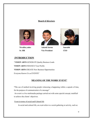 Board of directors
Nivedita yadav Aakash Sarma Saurabh
Sr. HR Vice President CEO
INTRODUCTION
“VISION ARTS GENERATE Quality Business Leads
VISION ARTS ENHANCE Your Profile
VISION ARTS CREATE New Business Opportunities
Everyone Knows Us as EVENTS”
MEANING OF THE WORD ‘EVENT’
“The use of method involving people witnessing a happening within a capsule of time,
for the purpose of communication of a message”
An event is a live multimedia package carried out with some special concept, modified
to achieve the clients’ objectives.
Event in terms of social and Cultural life
In social and cultural life, an event refers to a social gathering or activity, such as:
9
 
