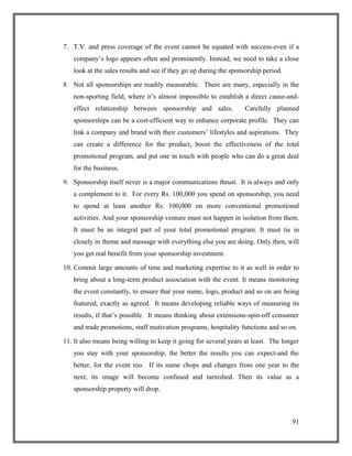 7. T.V. and press coverage of the event cannot be equated with success-even if a
company’s logo appears often and prominently. Instead, we need to take a close
look at the sales results and see if they go up during the sponsorship period.
8. Not all sponsorships are readily measurable. There are many, especially in the
non-sporting field, where it’s almost impossible to establish a direct cause-and-
effect relationship between sponsorship and sales. Carefully planned
sponsorships can be a cost-efficient way to enhance corporate profile. They can
link a company and brand with their customers’ lifestyles and aspirations. They
can create a difference for the product, boost the effectiveness of the total
promotional program, and put one in touch with people who can do a great deal
for the business.
9. Sponsorship itself never is a major communications thrust. It is always and only
a complement to it. For every Rs. 100,000 you spend on sponsorship, you need
to spend at least another Rs. 100,000 on more conventional promotional
activities. And your sponsorship venture must not happen in isolation from them.
It must be an integral part of your total promotional program. It must tie in
closely in theme and message with everything else you are doing. Only then, will
you get real benefit from your sponsorship investment.
10. Commit large amounts of time and marketing expertise to it as well in order to
bring about a long-term product association with the event. It means monitoring
the event constantly, to ensure that your name, logo, product and so on are being
featured, exactly as agreed. It means developing reliable ways of measuring its
results, if that’s possible. It means thinking about extensions-spin-off consumer
and trade promotions, staff motivation programs, hospitality functions and so on.
11. It also means being willing to keep it going for several years at least. The longer
you stay with your sponsorship, the better the results you can expect-and the
better, for the event too. If its name chops and changes from one year to the
next, its image will become confused and tarnished. Then its value as a
sponsorship property will drop.
91
 