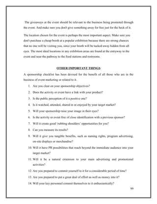 The giveaways at the event should be relevant to the business being promoted through
the event. And make sure you don't give something away for free just for the heck of it.
The location chosen for the event is perhaps the most important aspect. Make sure you
don't purchase a cheap booth at a popular exhibition because there are strong chances
that no one will be visiting you, since your booth will be tucked away hidden from all
eyes. The most ideal locations in any exhibition areas are found at the entryway to the
event and near the pathway to the food stations and restrooms.
OTHER IMPORTANT THINGS
A sponsorship checklist has been devised for the benefit of all those who are in the
business of event marketing or related to it.
1. Are you clear on your sponsorship objectives?
2. Does the activity or event have a link with your product?
3. Is the public perception of it a positive one?
4. Is it watched, attended, shared in or enjoyed by your target market?
5. Will your sponsorship raise your image in their eyes?
6. Is the activity or event free of close identification with a previous sponsor?
7. Will it create good ‘rubbing shoulders’ opportunities for you?
8. Can you measure its results?
9. Will it give you tangible benefits, such as naming rights, program advertising,
on-site displays or merchandise?
10. Will it have PR possibilities that reach beyond the immediate audience into your
target market?
11. Will it be a natural extension to your main advertising and promotional
activities?
12. Are you prepared to commit yourself to it for a considerable period of time?
13. Are you prepared to put a great deal of effort as well as money into it?
14. Will your key personnel commit themselves to it enthusiastically?
99
 