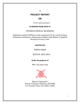 A
PROJECT REPORT
ON
EVENT MANAGEMENT
A detailed study done in
“INTERNATIONAL BUSINESS”
Submitted in partial fulfillment of the requirement for the award of degree
of Bachelors of Business Administration (BBA) under Bharati Vidyapeeth
Deemed University, Pune.
Submitted by
Sahiba sehgal
BATCH: 2015-2016
Under the guidance of
MRs. Survinder walia
Bharati Vidyapeeth’s
School of Distance Education, (BVIMR)
A-4, Paschim Vihar, New Delhi-110063
1
 