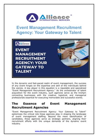 www.alliancerecruitmentagency.com
Event Management Recruitment
Agency: Your Gateway to Talent
In the dynamic and fast-paced realm of event management, the success
of any event hinges on the expertise and skill of the individuals behind
the scenes. A key player in this equation is a reputable and specialized
"Event Management Recruitment Agency." As the orchestrator of talent
acquisition for the event industry, such agencies serve as the linchpin
connecting businesses with the creative, logistical, and managerial
professionals essential for executing memorable and successful events.
The Essence of Event Management
Recruitment Agencies
"Event Management Recruitment Agency: Your Gateway to Talent"
epitomizes the critical role these agencies play in shaping the landscape
of event management staffing. Beyond the mere identification of
candidates, these agencies serve as strategic partners, aligning their
recruitment efforts with the unique demands of the dynamic event
industry.
 