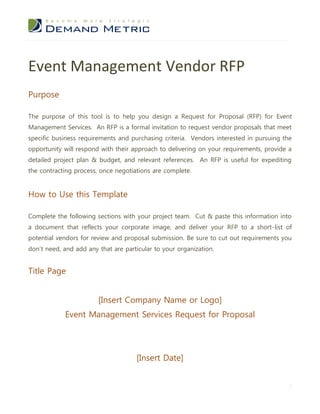 Event Management Vendor RFP
Purpose

The purpose of this tool is to help you design a Request for Proposal (RFP) for Event
Management Services. An RFP is a formal invitation to request vendor proposals that meet
specific business requirements and purchasing criteria. Vendors interested in pursuing the
opportunity will respond with their approach to delivering on your requirements, provide a
detailed project plan & budget, and relevant references. An RFP is useful for expediting
the contracting process, once negotiations are complete.


How to Use this Template

Complete the following sections with your project team. Cut & paste this information into
a document that reflects your corporate image, and deliver your RFP to a short-list of
potential vendors for review and proposal submission. Be sure to cut out requirements you
don’t need, and add any that are particular to your organization.


Title Page


                        [Insert Company Name or Logo]
            Event Management Services Request for Proposal




                                     [Insert Date]


                                                                                         1
 