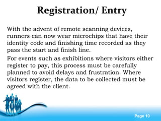 Free Powerpoint Templates
Page 10
Registration/ Entry
With the advent of remote scanning devices,
runners can now wear microchips that have their
identity code and finishing time recorded as they
pass the start and finish line.
For events such as exhibitions where visitors either
register to pay, this process must be carefully
planned to avoid delays and frustration. Where
visitors register, the data to be collected must be
agreed with the client.
 