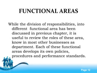 Free Powerpoint Templates
Page 12
FUNCTIONAL AREAS
While the division of responsibilities, into
different functional area has been
discussed in previous chapter, it is
useful to review the roles of these area,
know in most other businesses as
department. Each of these functional
areas develops its own policies,
procedures and performance standards.
 