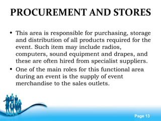 Free Powerpoint Templates
Page 13
PROCUREMENT AND STORES
• This area is responsible for purchasing, storage
and distribution of all products required for the
event. Such item may include radios,
computers, sound equipment and drapes, and
these are often hired from specialist suppliers.
• One of the main roles for this functional area
during an event is the supply of event
merchandise to the sales outlets.
 