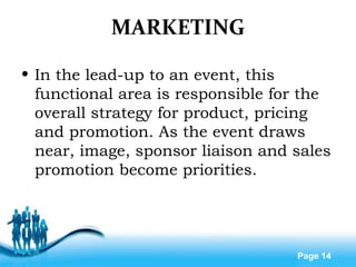 Free Powerpoint Templates
Page 14
MARKETING
• In the lead-up to an event, this
functional area is responsible for the
overall strategy for product, pricing
and promotion. As the event draws
near, image, sponsor liaison and sales
promotion become priorities.
 