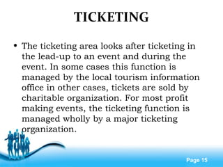 Free Powerpoint Templates
Page 15
TICKETING
• The ticketing area looks after ticketing in
the lead-up to an event and during the
event. In some cases this function is
managed by the local tourism information
office in other cases, tickets are sold by
charitable organization. For most profit
making events, the ticketing function is
managed wholly by a major ticketing
organization.
 