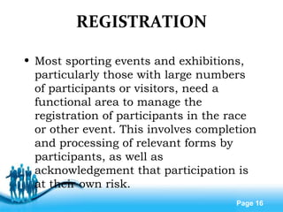 Free Powerpoint Templates
Page 16
REGISTRATION
• Most sporting events and exhibitions,
particularly those with large numbers
of participants or visitors, need a
functional area to manage the
registration of participants in the race
or other event. This involves completion
and processing of relevant forms by
participants, as well as
acknowledgement that participation is
at their own risk.
 