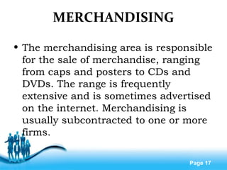 Free Powerpoint Templates
Page 17
MERCHANDISING
• The merchandising area is responsible
for the sale of merchandise, ranging
from caps and posters to CDs and
DVDs. The range is frequently
extensive and is sometimes advertised
on the internet. Merchandising is
usually subcontracted to one or more
firms.
 