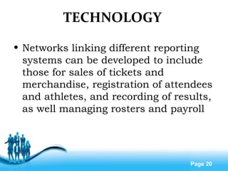 Free Powerpoint Templates
Page 20
TECHNOLOGY
• Networks linking different reporting
systems can be developed to include
those for sales of tickets and
merchandise, registration of attendees
and athletes, and recording of results,
as well managing rosters and payroll
 