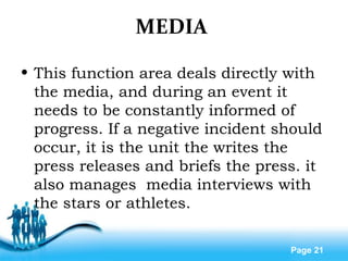 Free Powerpoint Templates
Page 21
MEDIA
• This function area deals directly with
the media, and during an event it
needs to be constantly informed of
progress. If a negative incident should
occur, it is the unit the writes the
press releases and briefs the press. it
also manages media interviews with
the stars or athletes.
 