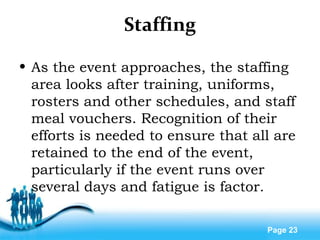 Free Powerpoint Templates
Page 23
Staffing
• As the event approaches, the staffing
area looks after training, uniforms,
rosters and other schedules, and staff
meal vouchers. Recognition of their
efforts is needed to ensure that all are
retained to the end of the event,
particularly if the event runs over
several days and fatigue is factor.
 