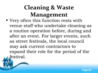 Free Powerpoint Templates
Page 25
Cleaning & Waste
Management
• Very often this function rests with
venue staff who undertake cleaning as
a routine operation before, during and
after an event. For larger events, such
as street festivals, the local council
may ask current contractors to
expand their role for the period of the
festival.
 