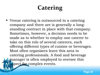 Free Powerpoint Templates
Page 26
Catering
• Venue catering is outsourced to a catering
company and there are is generally a long-
standing contract in place with that company.
Sometimes, however, a decision needs to be
made as to whether to employ one caterer to
take on this role of several caterers, each
offering different types of cuisine or beverages.
Most often organizers leave this area to
catering professionals. A food and beverage
manager is often employed to oversee this
aspect for complex events.
 