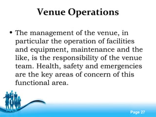 Free Powerpoint Templates
Page 27
Venue Operations
• The management of the venue, in
particular the operation of facilities
and equipment, maintenance and the
like, is the responsibility of the venue
team. Health, safety and emergencies
are the key areas of concern of this
functional area.
 