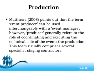 Free Powerpoint Templates
Page 28
Production
• Matthews (2008) points out that the term
‘event producer’ can be used
interchangeably with a ‘event manager’;
however, ‘producer’ generally refers to the
role of coordinating and executing the
technical side of the event: the production.
This team usually comprises several
specialist staging contractors.
 