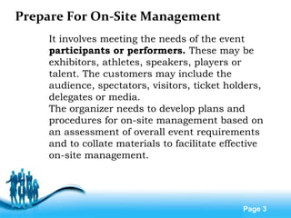 Free Powerpoint Templates
Page 3
Prepare For On-Site Management
It involves meeting the needs of the event
participants or performers. These may be
exhibitors, athletes, speakers, players or
talent. The customers may include the
audience, spectators, visitors, ticket holders,
delegates or media.
The organizer needs to develop plans and
procedures for on-site management based on
an assessment of overall event requirements
and to collate materials to facilitate effective
on-site management.
 