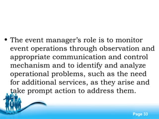 Free Powerpoint Templates
Page 33
• The event manager’s role is to monitor
event operations through observation and
appropriate communication and control
mechanism and to identify and analyze
operational problems, such as the need
for additional services, as they arise and
take prompt action to address them.
 