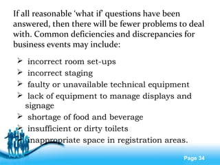Free Powerpoint Templates
Page 34
If all reasonable ‘what if’ questions have been
answered, then there will be fewer problems to deal
with. Common deficiencies and discrepancies for
business events may include:
 incorrect room set-ups
 incorrect staging
 faulty or unavailable technical equipment
 lack of equipment to manage displays and
signage
 shortage of food and beverage
 insufficient or dirty toilets
 inappropriate space in registration areas.
 
