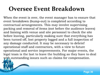Free Powerpoint Templates
Page 36
Oversee Event Breakdown
When the event is over, the event manager has to ensure that
event breakdown (bump-out) is completed according to
contractual arrangements. This may involve supervising
packing and removal of items (not before the audience leaves)
and liaising with venue and site personnel to check the site
before leaving, particularly making sure that everything has
been turned off, lost property logged and a full inspection of
any damage conducted. It may be necessary to debrief
operational staff and contractors, with a view to future
operational and service improvements. For major events, the
legal team is the last to leave the building as they have to deal
with outstanding issues such as claims for compensation.
 