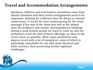 Free Powerpoint Templates
Page 4
Travel and Accommodation Arrangements
Speakers, athletes and entertainers sometimes come from
distant locations and their travel arrangements need to be
organized, allowing for sufficient time for delays or missed
connections. It would be most embarrassing for the event
manager if the star of the show was still at the airport
once the audience was seated. Accommodation bookings
during a peak festival period are hard to come by and the
performers need the best of these offerings, as close to the
event venue as possible. Most major performers and
players travel with a lot of equipment, some of which is
potentially unsuitable for use with local electrical and
other services, thus presenting further logistical
challenges.
 