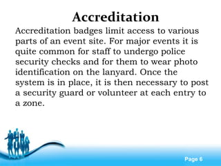 Free Powerpoint Templates
Page 6
Accreditation
Accreditation badges limit access to various
parts of an event site. For major events it is
quite common for staff to undergo police
security checks and for them to wear photo
identification on the lanyard. Once the
system is in place, it is then necessary to post
a security guard or volunteer at each entry to
a zone.
 