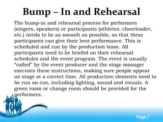 Free Powerpoint Templates
Page 7
Bump – In and Rehearsal
The bump-in and rehearsal process for performers
(singers, speakers) or participants (athletes, cheerleader,
etc.) needs to be as smooth as possible, so that these
participants can give their best performance. This is
scheduled and run by the production team. All
participants need to be briefed on their rehearsal
schedules and the event program. The event is usually
“called” by the event producer and the stage manager
executes these instructions, making sure people appear
on stage at a correct time. All production elements need to
be run on cue, including lighting, sound and visuals. A
green room or change room should be provided for the
performers.
 