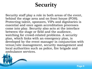 Free Powerpoint Templates
Page 8
Security
Security staff play a role in both areas of the event,
behind the stage area and on front house (FOH).
Protecting talent, sponsors, VIPs and dignitaries is
essential and once again accreditation processes
come into play. Security also acts at the interface
between the stage or field and the audience,
watching for crowd-related problems. A security
plan, which links with an emergency plan, is
developed by the event manager in conjunction with
venue/site management, security management and
local authorities such as police, fire brigade and
ambulance services.
 