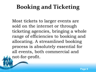 Free Powerpoint Templates
Page 9
Booking and Ticketing
Most tickets to larger events are
sold on the internet or through
ticketing agencies, bringing a whole
range of efficiencies to booking and
allocating. A streamlined booking
process is absolutely essential for
all events, both commercial and
not-for-profit.
 