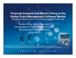 Financial Analysis and Market Sizing of the
Global Event Management Software Market
Operational efficiency key in achieving a profitable bottom-line
bottom-

Debbie Wong, Senior Consultant
Renganathan K, Senior Research Analyst
Business and Financial Services
20-Nov-2013

© 2013 Frost & Sullivan. All rights reserved. This document contains highly confidential information and is the sole property of
Frost & Sullivan. No part of it may be circulated, quoted, copied or otherwise reproduced without the written approval of Frost & Sullivan.

 