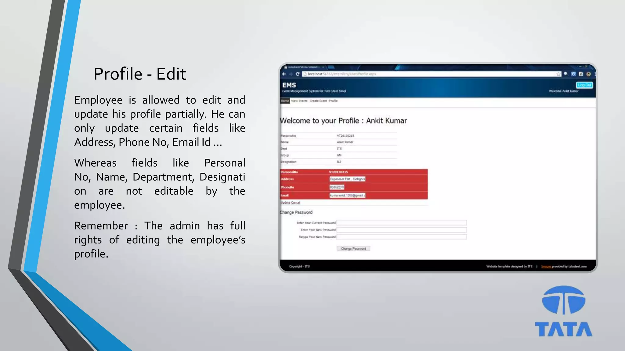 Profile - Edit
Employee is allowed to edit and
update his profile partially. He can
only update certain fields like
Address, Phone No, Email Id …
Whereas fields like Personal
No, Name, Department, Designati
on are not editable by the
employee.
Remember : The admin has full
rights of editing the employee’s
profile.
 