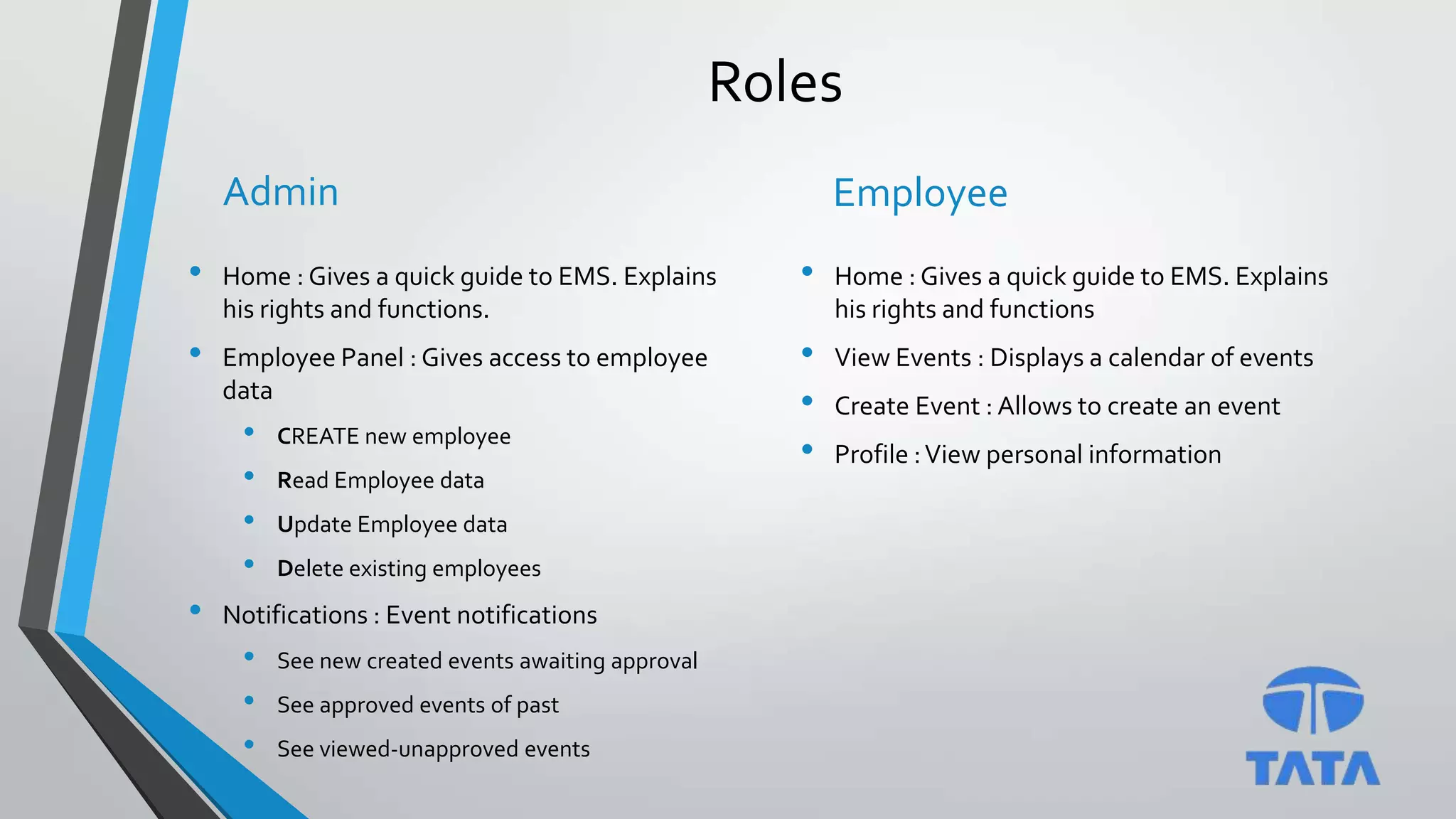 Roles
Admin
• Home : Gives a quick guide to EMS. Explains
his rights and functions.
• Employee Panel : Gives access to employee
data
• CREATE new employee
• Read Employee data
• Update Employee data
• Delete existing employees
• Notifications : Event notifications
• See new created events awaiting approval
• See approved events of past
• See viewed-unapproved events
Employee
• Home : Gives a quick guide to EMS. Explains
his rights and functions
• View Events : Displays a calendar of events
• Create Event : Allows to create an event
• Profile :View personal information
 
