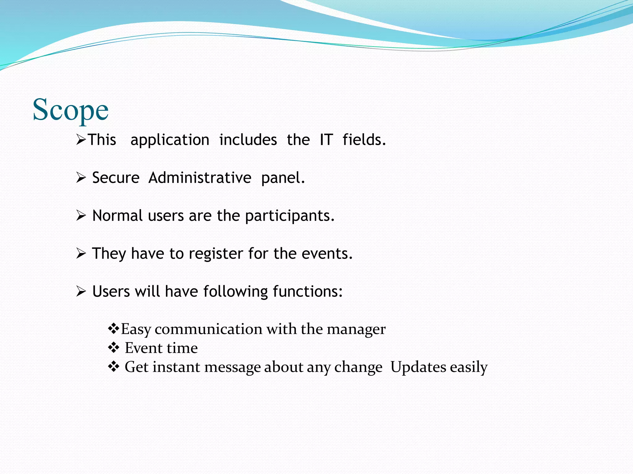 Scope
This application includes the IT fields.
 Secure Administrative panel.
 Normal users are the participants.
 They have to register for the events.
 Users will have following functions:
Easy communication with the manager
 Event time
 Get instant message about any change Updates easily
 