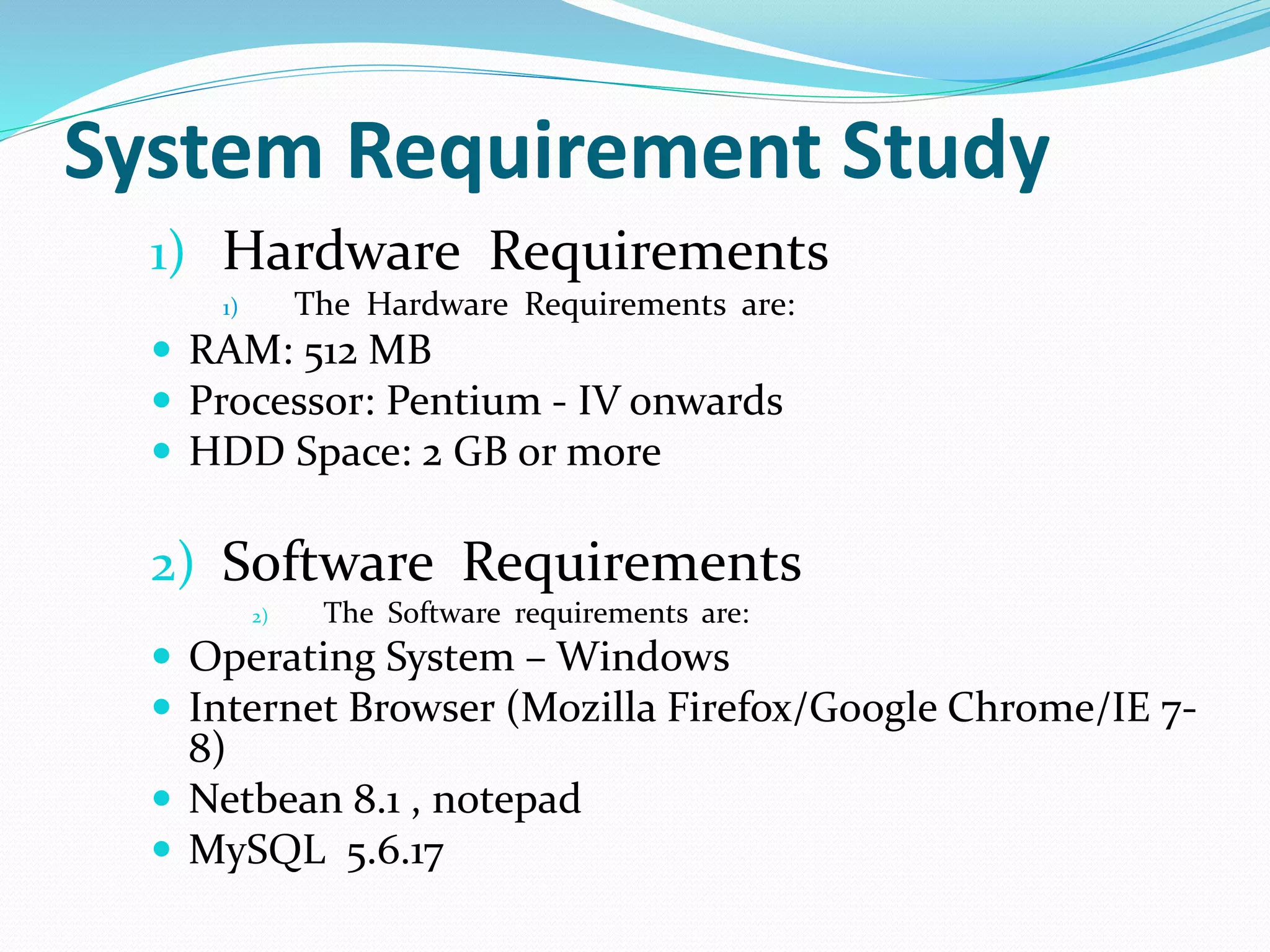 System Requirement Study
1) Hardware Requirements
1) The Hardware Requirements are:
 RAM: 512 MB
 Processor: Pentium - IV onwards
 HDD Space: 2 GB or more
2) Software Requirements
2) The Software requirements are:
 Operating System – Windows
 Internet Browser (Mozilla Firefox/Google Chrome/IE 7-
8)
 Netbean 8.1 , notepad
 MySQL 5.6.17
 
