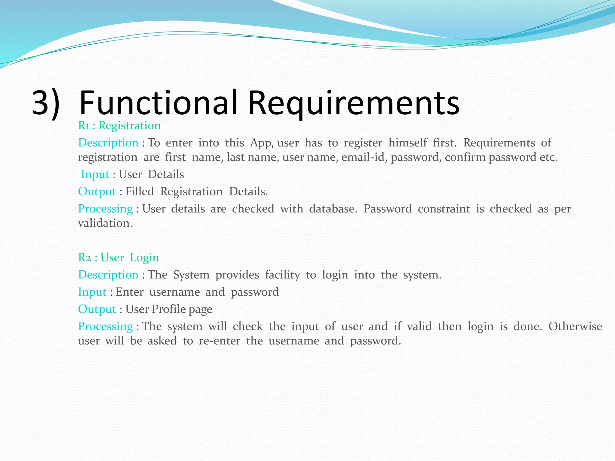 3) Functional RequirementsR1 : Registration
Description : To enter into this App, user has to register himself first. Requirements of
registration are first name, last name, user name, email-id, password, confirm password etc.
Input : User Details
Output : Filled Registration Details.
Processing : User details are checked with database. Password constraint is checked as per
validation.
R2 : User Login
Description : The System provides facility to login into the system.
Input : Enter username and password
Output : User Profile page
Processing : The system will check the input of user and if valid then login is done. Otherwise
user will be asked to re-enter the username and password.
 