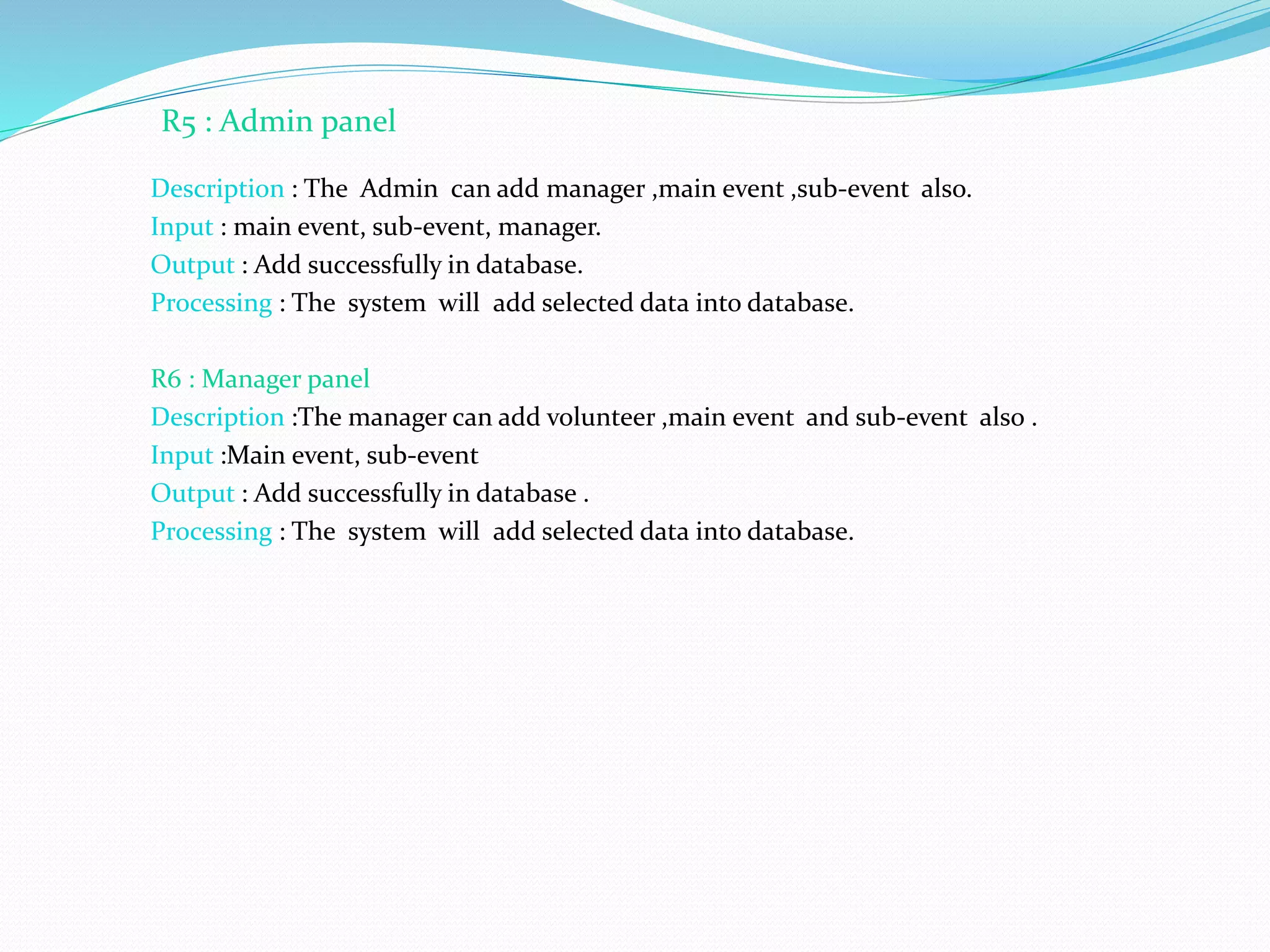 Description : The Admin can add manager ,main event ,sub-event also.
Input : main event, sub-event, manager.
Output : Add successfully in database.
Processing : The system will add selected data into database.
R6 : Manager panel
Description :The manager can add volunteer ,main event and sub-event also .
Input :Main event, sub-event
Output : Add successfully in database .
Processing : The system will add selected data into database.
R5 : Admin panel
 