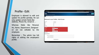 Profile -Edit
Employee is allowed to edit and
update his profile partially. He can
only update certain fields like
Address, Phone No, Email Id …
Whereas fields like Personal
No, Name, Department, Designati
on are not editable by the
employee.
Remember : The admin has full
rights of editing the employee’s
profile.
 