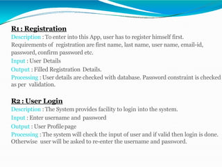 R1: Registration
Description : To enter into this App, user has to register himself first.
Requirements of registration are first name, last name, user name, email-id,
password, confirm password etc.
Input : User Details
Output : Filled Registration Details.
Processing : User details are checked with database. Password constraint is checked
as per validation.
R2 : User Login
Description : The System provides facility to login into the system.
Input : Enter username and password
Output : User Profilepage
Processing : The system will check the input of user and if valid then login is done.
Otherwise user will be asked to re-enter the username and password.
 