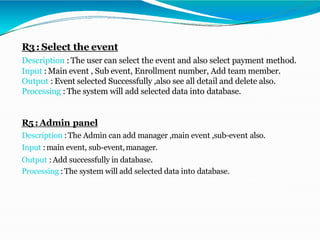 R3: Select the event
Description : The user can select the event and also select payment method.
Input : Main event , Sub event, Enrollment number, Add team member.
Output : Event selected Successfully ,also see all detail and delete also.
Processing : The system will add selected data into database.
R5 :Admin panel
Description : The Admin can add manager ,main event ,sub-event also.
Input :main event, sub-event,manager.
Output :Add successfully in database.
Processing :The system will add selected data into database.
 
