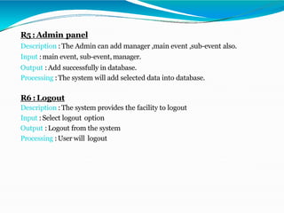 R5:Admin panel
Description : The Admin can add manager ,main event ,sub-event also.
Input :main event, sub-event,manager.
Output :Add successfully in database.
Processing :The system will add selected data into database.
R6:Logout
Description :The system provides the facility to logout
Input :Select logout option
Output :Logout from the system
Processing :User will logout
 