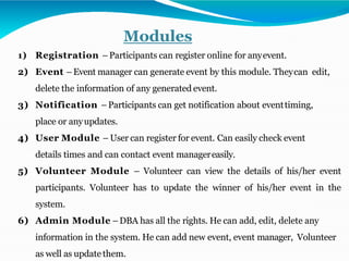 Modules
1) Registration –Participants can register online for anyevent.
2) Event –Event manager can generate event by this module. Theycan edit,
delete the information of any generated event.
3) Notification –Participants can get notification about eventtiming,
place or anyupdates.
4) User Module – User can register for event. Can easily check event
details times and can contact event managereasily.
5) Volunteer Module – Volunteer can view the details of his/her event
participants. Volunteer has to update the winner of his/her event in the
system.
6) Admin Module –DBA has all the rights. He can add, edit, delete any
information in the system. He can add new event, event manager, Volunteer
as well as update them.
 