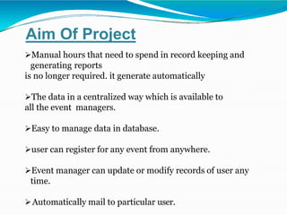 Aim Of Project
Manual hours that need to spend in record keeping and
generating reports
is no longer required. it generate automatically
The data in a centralized way which is available to
all the event managers.
Easy to manage data in database.
user can register for any event from anywhere.
Event manager can update or modify records of user any
time.
Automatically mail to particular user.
 