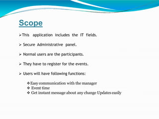 Scope
This application includes the IT fields.
 Secure Administrative panel.
 Normal users are the participants.
 They have to register for the events.
 Users will have following functions:
Easy communication with the manager
 Event time
 Get instant message about any change Updates easily
 