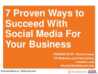 7 Proven Ways to
Succeed With
Social Media For
Your Business
PRESENTED BY Nicole Kroese
VP, Marketing and Partnerships
Likeable Local
Nicole@likeablelocal.com
#LikeableWebinar | @NicoleKroese
 