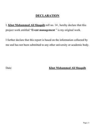 Page | 3
DECLARATION
I, Khot Mohammed Ali Shaquib roll no. 14 , hereby declare that this
project work entitled “Event management ” is my original work.
I further declare that this report is based on the information collected by
me and has not been submitted to any other university or academic body.
Date: Khot Mohammed Ali Shaquib
 