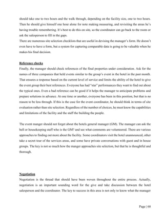 Page | 68
should take one to two hours and the walk through, depending on the facility size, one to two hours.
Then he should give himself one hour alone for note making measuring, and revisiting the areas he’s
having trouble remembering. It’s best to do this on site, so the coordinator can go back to the room or
ask the salesperson to fill in the gaps.
There are numerous site selection checklists that are useful in devising the manager’s form. He doesn’t
even have to have a form, but a system for capturing comparable data is going to be valuable when he
makes his final decision.
Reference checks
Finally, the manager should check references of the final properties under consideration. Ask for the
names of three companies that held events similar to the group’s event in the hotel in the past month.
That ensures a response based on the current level of service and limits the ability of the hotel to give
the event group their best references. Everyone has had “star” performances they want to find out about
the typical ones. Even a bad reference can be good if it helps the manager to anticipate problems and
prepare solutions in advance. At one time or another, everyone has been in this position, but that is no
reason to be less through. If this is the case for the event coordinator, he should think in terms of site
evaluation rather than site selection. Regardless of the number of choices, he must know the capabilities
and limitations of the facility and the staff the building the people.
The event manger should not forget about the hotels general manager (GM). The manager can ask the
bell or housekeeping staff who is the GM? and see what comments are volunteered. There are various
approaches to finding out more about the facility. Some coordinators visit the hotel unannounced, other
take a secret tour of the services areas, and some have private conversations with guest and in house
groups. The key is not so much how the manger approaches site selection, but that he is thoughtful and
thorough.
Negotiation
Negotiation is the thread that should have been woven throughout the entire process. Actually,
negotiation is an important sounding word for the give and take discussion between the hotel
salesperson and the coordinator. The key to success in this area is not only to know what the manager
 