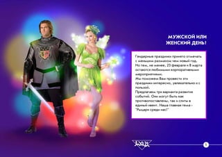 Ãåíäåðíûå ïðàçäíèêè ïðèíÿòî îòìå÷àòü
ñ ìåíüøèì ðàçìàõîì ÷åì íîâûé ãîä.
Íî òåì, íå ìåíåå, 23 ôåâðàëÿ è 8 ìàðòà
îñòàþòñÿ ëþáèìûìè êîðïîðàòèâíûìè
ìåðîïðèÿòèÿìè.
Ìû ïîìîæåì Âàì ïðîâåñòè ýòè
ïðàçäíèêè èíòåðåñíî, óâëåêàòåëüíî è ñ
ïîëüçîé.
Ïðåäëàãàåì òðè âàðèàíòà ðàçâèòèÿ
ñîáûòèé. Îíè ìîãóò áûòü êàê
ïðîòèâîïîñòàâëåíû, òàê è ñëèòû â
åäèíûé èâåíò. Íàøà ãëàâíàÿ òåìà -
"Ðûöàðè ñðåäè íàñ!"
ÌÓÆÑÊÎÉ ÈËÈ
ÆÅÍÑÊÈÉ ÄÅÍÜ?
1
 