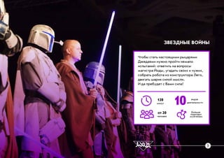 ×òîáû ñòàòü íàñòîÿùèìè ðûöàðÿìè
Äæåäàÿìè íóæíî ïðîéòè íåìàëî
èñïûòàíèé: îòâåòèòü íà âîïðîñû
ìàãèñòðà Éîäû, óãàäàòü ñâîèõ è ÷óæèõ,
ñîáðàòü ðîáîòà èç êîíñòðóêòîðà Ëåãî,
äâèãàòü øàðèê ñèëîé ìûñëè.
È äà ïðåáóäåò ñ Âàìè ñèëà!
ÇÂÅÇÄÍÛÅ ÂÎÉÍÛ
10120
ìèíóò
îò 20
÷åëîâåê
âèäîâ
äåÿòåëüíîñòè
áîëüøå
ïîäõîäèò
ìóæ÷èíàì
3
 